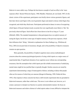 behavior in more subtle ways. Perhaps the best-known example of such an effect is the ‘mere

exposure effect’ (Kunst-Wilson & Zajonc, 1980; Mandler, Nakamura, & van Zandt, 1987). In the

classic version of this experiment, participants were briefly shown various geometric figures, and

then later shown each figure with a novel geometric figure and asked to choose which figure they

recognized, and which they liked more. Participants performed at chance in terms of recognizing

which figure of the pair had previously occurred, but were significantly more likely to ‘like’ the

previously observed figure. Such effects have been shown to last for as long as 17 years

(Mitchell, 2006). The standard interpretation is that participants have no explicit memory of

seeing the figure, but do have some type of implicit memory of the previous exposure, which

then influences their ‘liking.’ Alternative explanations for these findings (e.g., Whittlesea &

Price, 2001) do not posit lack of awareness, though, and so the possibility of objective measures

remains an open question.

       More generally, the possibility of implicit cognition raises serious methodological

concerns about the common psychological practice of using verbal reports as a major source of

experimental data. If significant elements of our cognition occur without any corresponding

awareness, then the assumption that verbal reports provide reliable measurements of underlying

mental states might be less justified than is typically thought. Similar concerns are raised by

experiments demonstrating a range of metacognitive failures, including evidence that people

often act for reasons of which they are unaware (Kruger & Dunning, 1999; Nisbett & Ross,

1991). One response to these concerns has been a shift towards experiments that are grounded in

behavioral measures, rather than verbal ones. This move is not without cost, however, as it

creates a pressure to interpret our theories in a purely instrumentalist manner: the focus on

behavioral measures and relative distrust of verbal reports makes it more difficult to interpret the
 