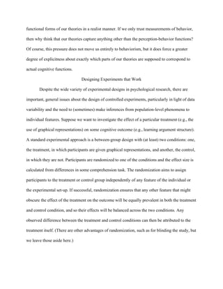 functional forms of our theories in a realist manner. If we only trust measurements of behavior,

then why think that our theories capture anything other than the perception-behavior functions?

Of course, this pressure does not move us entirely to behaviorism, but it does force a greater

degree of explicitness about exactly which parts of our theories are supposed to correspond to

actual cognitive functions.

                                Designing Experiments that Work

       Despite the wide variety of experimental designs in psychological research, there are

important, general issues about the design of controlled experiments, particularly in light of data

variability and the need to (sometimes) make inferences from population-level phenomena to

individual features. Suppose we want to investigate the effect of a particular treatment (e.g., the

use of graphical representations) on some cognitive outcome (e.g., learning argument structure).

A standard experimental approach is a between-group design with (at least) two conditions: one,

the treatment, in which participants are given graphical representations, and another, the control,

in which they are not. Participants are randomized to one of the conditions and the effect size is

calculated from differences in some comprehension task. The randomization aims to assign

participants to the treatment or control group independently of any feature of the individual or

the experimental set-up. If successful, randomization ensures that any other feature that might

obscure the effect of the treatment on the outcome will be equally prevalent in both the treatment

and control condition, and so their effects will be balanced across the two conditions. Any

observed difference between the treatment and control conditions can then be attributed to the

treatment itself. (There are other advantages of randomization, such as for blinding the study, but

we leave those aside here.)
 