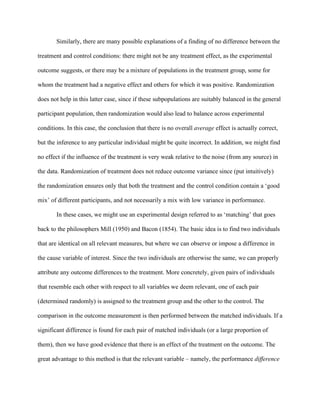 Similarly, there are many possible explanations of a finding of no difference between the

treatment and control conditions: there might not be any treatment effect, as the experimental

outcome suggests, or there may be a mixture of populations in the treatment group, some for

whom the treatment had a negative effect and others for which it was positive. Randomization

does not help in this latter case, since if these subpopulations are suitably balanced in the general

participant population, then randomization would also lead to balance across experimental

conditions. In this case, the conclusion that there is no overall average effect is actually correct,

but the inference to any particular individual might be quite incorrect. In addition, we might find

no effect if the influence of the treatment is very weak relative to the noise (from any source) in

the data. Randomization of treatment does not reduce outcome variance since (put intuitively)

the randomization ensures only that both the treatment and the control condition contain a ‘good

mix’ of different participants, and not necessarily a mix with low variance in performance.

       In these cases, we might use an experimental design referred to as ‘matching’ that goes

back to the philosophers Mill (1950) and Bacon (1854). The basic idea is to find two individuals

that are identical on all relevant measures, but where we can observe or impose a difference in

the cause variable of interest. Since the two individuals are otherwise the same, we can properly

attribute any outcome differences to the treatment. More concretely, given pairs of individuals

that resemble each other with respect to all variables we deem relevant, one of each pair

(determined randomly) is assigned to the treatment group and the other to the control. The

comparison in the outcome measurement is then performed between the matched individuals. If a

significant difference is found for each pair of matched individuals (or a large proportion of

them), then we have good evidence that there is an effect of the treatment on the outcome. The

great advantage to this method is that the relevant variable – namely, the performance difference
 