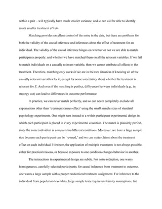within a pair – will typically have much smaller variance, and so we will be able to identify

much smaller treatment effects.

       Matching provides excellent control of the noise in the data, but there are problems for

both the validity of the causal inference and inferences about the effect of treatment for an

individual. The validity of the causal inference hinges on whether or not we are able to match

participants properly, and whether we have matched them on all the relevant variables. If we fail

to match individuals on a causally relevant variable, then we cannot attribute all effects to the

treatment. Therefore, matching only works if we are in the rare situation of knowing all of the

causally relevant variables for E, except for some uncertainty about whether the treatment is

relevant for E. And even if the matching is perfect, differences between individuals (e.g., in

strategy use) can lead to differences in outcome performance.

       In practice, we can never match perfectly, and so can never completely exclude all

explanations other than ‘treatment causes effect’ using the small sample sizes of standard

psychology experiments. One might turn instead to a within-participant experimental design in

which each participant is placed in every experimental condition. The match is plausibly perfect,

since the same individual is compared in different conditions. Moreover, we have a large sample

size because each participant can be ‘re-used,’ and we can make claims about the treatment

effect on each individual. However, the application of multiple treatments is not always possible,

either for practical reasons, or because exposure to one condition changes behavior in another.

       The interactions in experimental design are subtle. For noise reduction, one wants

homogeneous, carefully selected participants; for causal inference from treatment to outcome,

one wants a large sample with a proper randomized treatment assignment. For inference to the

individual from population-level data, large sample tests require uniformity assumptions; for
 
