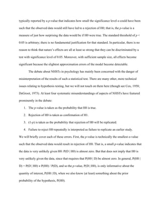 typically reported by a p-value that indicates how small the significance level      could have been

such that the observed data would still have led to a rejection of H0; that is, the p-value is a

measure of just how surprising the data would be if H0 were true. The standard threshold of p <

0.05 is arbitrary; there is no fundamental justification for that standard. In particular, there is no

reason to think that nature’s effects are all at least so strong that they can be discriminated by a

test with significance level of 0.05. Moreover, with sufficient sample size, all effects become

significant because the slightest approximation errors of the model become detectable.

        The debate about NHSTs in psychology has mainly been concerned with the danger of

misinterpretation of the results of such a statistical test. There are many other, more technical

issues relating to hypothesis testing, but we will not touch on them here (though see Cox, 1958;

DeGroot, 1973). At least four systematic misunderstandings of aspects of NHSTs have featured

prominently in the debate:

    1. The p-value is taken as the probability that H0 is true.

    2. Rejection of H0 is taken as confirmation of H1.

    3. (1-p) is taken as the probability that rejection of H0 will be replicated.

    4. Failure to reject H0 repeatedly is interpreted as failure to replicate an earlier study.

We will briefly cover each of these errors. First, the p-value is technically the smallest -value

such that the observed data would result in rejection of H0. That is, a small p-value indicates that

the data is very unlikely given H0: P(D | H0) is almost zero. But that does not imply that H0 is

very unlikely given the data, since that requires that P(H0 | D) be almost zero. In general, P(H0 |

D) = P(D | H0)    P(H0) / P(D), and so the p-value, P(D | H0), is only informative about the

quantity of interest, P(H0 | D), when we also know (at least) something about the prior

probability of the hypothesis, P(H0).
 