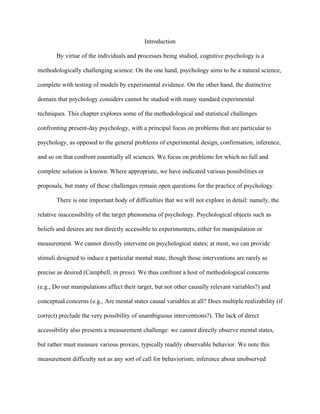 Introduction

       By virtue of the individuals and processes being studied, cognitive psychology is a

methodologically challenging science. On the one hand, psychology aims to be a natural science,

complete with testing of models by experimental evidence. On the other hand, the distinctive

domain that psychology considers cannot be studied with many standard experimental

techniques. This chapter explores some of the methodological and statistical challenges

confronting present-day psychology, with a principal focus on problems that are particular to

psychology, as opposed to the general problems of experimental design, confirmation, inference,

and so on that confront essentially all sciences. We focus on problems for which no full and

complete solution is known. Where appropriate, we have indicated various possibilities or

proposals, but many of these challenges remain open questions for the practice of psychology.

       There is one important body of difficulties that we will not explore in detail: namely, the

relative inaccessibility of the target phenomena of psychology. Psychological objects such as

beliefs and desires are not directly accessible to experimenters, either for manipulation or

measurement. We cannot directly intervene on psychological states; at most, we can provide

stimuli designed to induce a particular mental state, though those interventions are rarely as

precise as desired (Campbell, in press). We thus confront a host of methodological concerns

(e.g., Do our manipulations affect their target, but not other causally relevant variables?) and

conceptual concerns (e.g., Are mental states causal variables at all? Does multiple realizability (if

correct) preclude the very possibility of unambiguous interventions?). The lack of direct

accessibility also presents a measurement challenge: we cannot directly observe mental states,

but rather must measure various proxies, typically readily observable behavior. We note this

measurement difficulty not as any sort of call for behaviorism; inference about unobserved
 