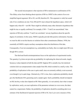 The second misconception is that rejection of H0 is tantamount to confirmation of H1.

This fallacy arises from thinking about rejection of H0 in a NHST in the context of an over-

simplified logical argument: H0 or H1; not H0; therefore H1. This argument is valid, but sound

only if two conditions are met. First, H0 and H1 must exhaust the hypothesis space, which will

happen only when H1 = not-H0. There might be infinitely many other alternative hypotheses that

might be true or equally confirmed. For example, if H0 = ‘T and E are uncorrelated,’ then

rejection of H0 only confirms ‘T and E are correlated,’ not any hypothesis about the specific

degree of correlation. In this sense, NHSTs typically provide little positive information. Second,

we must be able to test the theories in isolation from other commitments (Duhem, 1954), but

essentially all NHSTs require auxiliary assumptions about the distribution of the data.

Consequently, if our test assumptions (e.g. unimodality) are faulty, then we might reject H0 even

though H0 is correct.

       The third and fourth misinterpretations focus on the replication of experimental results.

The quantity (1-p) does not provide any probability for replicating the observed results, largely

because p-values depend on both the data and H0. Suppose H0 is actually true, but statistical

variation led to an unrepresentative data sample from H0, which resulted in a small p-value. The

probability of replication in this case is quite small, since an extremely unlikely event occurred,

even though (1-p) is quite large. Alternatively, if H1 is true, then a replication probability should

give the likelihood of H1 generating such a sample again. Such a probability should not depend

on H0, but the p-value does depend on H0. More generally, it is not entirely clear what is meant

by replication; surely, an exact replication of the parameter estimate (or even worse, the data)

cannot be a requirement. Rather, the probability of replication should be something akin to an

estimate of the likelihood of repeated rejection of H0 or H1, but (1-p) is not a measure of this.
 