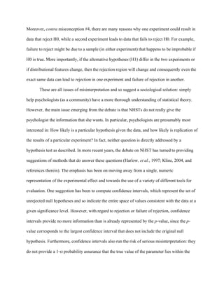 Moreover, contra misconception #4, there are many reasons why one experiment could result in

data that reject H0, while a second experiment leads to data that fails to reject H0. For example,

failure to reject might be due to a sample (in either experiment) that happens to be improbable if

H0 is true. More importantly, if the alternative hypotheses (H1) differ in the two experiments or

if distributional features change, then the rejection region will change and consequently even the

exact same data can lead to rejection in one experiment and failure of rejection in another.

       These are all issues of misinterpretation and so suggest a sociological solution: simply

help psychologists (as a community) have a more thorough understanding of statistical theory.

However, the main issue emerging from the debate is that NHSTs do not really give the

psychologist the information that she wants. In particular, psychologists are presumably most

interested in: How likely is a particular hypothesis given the data, and how likely is replication of

the results of a particular experiment? In fact, neither question is directly addressed by a

hypothesis test as described. In more recent years, the debate on NHST has turned to providing

suggestions of methods that do answer these questions (Harlow, et al., 1997; Kline, 2004, and

references therein). The emphasis has been on moving away from a single, numeric

representation of the experimental effect and towards the use of a variety of different tools for

evaluation. One suggestion has been to compute confidence intervals, which represent the set of

unrejected null hypotheses and so indicate the entire space of values consistent with the data at a

given significance level. However, with regard to rejection or failure of rejection, confidence

intervals provide no more information than is already represented by the p-value, since the p-

value corresponds to the largest confidence interval that does not include the original null

hypothesis. Furthermore, confidence intervals also run the risk of serious misinterpretation: they

do not provide a 1- probability assurance that the true value of the parameter lies within the
 