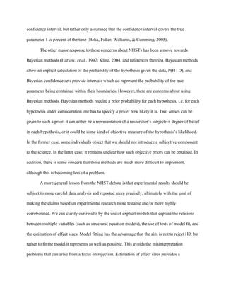 confidence interval, but rather only assurance that the confidence interval covers the true

parameter 1- percent of the time (Belia, Fidler, Williams, & Cumming, 2005).

       The other major response to these concerns about NHSTs has been a move towards

Bayesian methods (Harlow, et al., 1997; Kline, 2004, and references therein). Bayesian methods

allow an explicit calculation of the probability of the hypothesis given the data, P(H | D), and

Bayesian confidence sets provide intervals which do represent the probability of the true

parameter being contained within their boundaries. However, there are concerns about using

Bayesian methods. Bayesian methods require a prior probability for each hypothesis, i.e. for each

hypothesis under consideration one has to specify a priori how likely it is. Two senses can be

given to such a prior: it can either be a representation of a researcher’s subjective degree of belief

in each hypothesis, or it could be some kind of objective measure of the hypothesis’s likelihood.

In the former case, some individuals object that we should not introduce a subjective component

to the science. In the latter case, it remains unclear how such objective priors can be obtained. In

addition, there is some concern that these methods are much more difficult to implement,

although this is becoming less of a problem.

       A more general lesson from the NHST debate is that experimental results should be

subject to more careful data analysis and reported more precisely, ultimately with the goal of

making the claims based on experimental research more testable and/or more highly

corroborated. We can clarify our results by the use of explicit models that capture the relations

between multiple variables (such as structural equation models), the use of tests of model fit, and

the estimation of effect sizes. Model fitting has the advantage that the aim is not to reject H0, but

rather to fit the model it represents as well as possible. This avoids the misinterpretation

problems that can arise from a focus on rejection. Estimation of effect sizes provides a
 