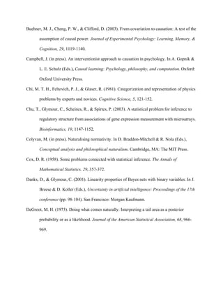 Buehner, M. J., Cheng, P. W., & Clifford, D. (2003). From covariation to causation: A test of the

       assumption of causal power. Journal of Experimental Psychology: Learning, Memory, &

       Cognition, 29, 1119-1140.

Campbell, J. (in press). An interventionist approach to causation in psychology. In A. Gopnik &

       L. E. Schulz (Eds.), Causal learning: Psychology, philosophy, and computation. Oxford:

       Oxford University Press.

Chi, M. T. H., Feltovich, P. J., & Glaser, R. (1981). Categorization and representation of physics

       problems by experts and novices. Cognitive Science, 5, 121-152.

Chu, T., Glymour, C., Scheines, R., & Spirtes, P. (2003). A statistical problem for inference to

       regulatory structure from associations of gene expression measurement with microarrays.

       Bioinformatics, 19, 1147-1152.

Colyvan, M. (in press). Naturalising normativity. In D. Braddon-Mitchell & R. Nola (Eds.),

       Conceptual analysis and philosophical naturalism. Cambridge, MA: The MIT Press.

Cox, D. R. (1958). Some problems connected with statistical inference. The Annals of

       Mathematical Statistics, 29, 357-372.

Danks, D., & Glymour, C. (2001). Linearity properties of Bayes nets with binary variables. In J.

       Breese & D. Koller (Eds.), Uncertainty in artificial intelligence: Proceedings of the 17th

       conference (pp. 98-104). San Francisco: Morgan Kaufmann.

DeGroot, M. H. (1973). Doing what comes naturally: Interpreting a tail area as a posterior

       probability or as a likelihood. Journal of the American Statistical Association, 68, 966-

       969.
 