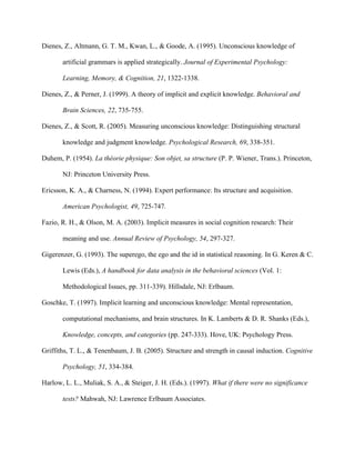 Dienes, Z., Altmann, G. T. M., Kwan, L., & Goode, A. (1995). Unconscious knowledge of

       artificial grammars is applied strategically. Journal of Experimental Psychology:

       Learning, Memory, & Cognition, 21, 1322-1338.

Dienes, Z., & Perner, J. (1999). A theory of implicit and explicit knowledge. Behavioral and

       Brain Sciences, 22, 735-755.

Dienes, Z., & Scott, R. (2005). Measuring unconscious knowledge: Distinguishing structural

       knowledge and judgment knowledge. Psychological Research, 69, 338-351.

Duhem, P. (1954). La théorie physique: Son objet, sa structure (P. P. Wiener, Trans.). Princeton,

       NJ: Princeton University Press.

Ericsson, K. A., & Charness, N. (1994). Expert performance: Its structure and acquisition.

       American Psychologist, 49, 725-747.

Fazio, R. H., & Olson, M. A. (2003). Implicit measures in social cognition research: Their

       meaning and use. Annual Review of Psychology, 54, 297-327.

Gigerenzer, G. (1993). The superego, the ego and the id in statistical reasoning. In G. Keren & C.

       Lewis (Eds.), A handbook for data analysis in the behavioral sciences (Vol. 1:

       Methodological Issues, pp. 311-339). Hillsdale, NJ: Erlbaum.

Goschke, T. (1997). Implicit learning and unconscious knowledge: Mental representation,

       computational mechanisms, and brain structures. In K. Lamberts & D. R. Shanks (Eds.),

       Knowledge, concepts, and categories (pp. 247-333). Hove, UK: Psychology Press.

Griffiths, T. L., & Tenenbaum, J. B. (2005). Structure and strength in causal induction. Cognitive

       Psychology, 51, 334-384.

Harlow, L. L., Muliak, S. A., & Steiger, J. H. (Eds.). (1997). What if there were no significance

       tests? Mahwah, NJ: Lawrence Erlbaum Associates.
 