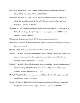 Lober, K., & Shanks, D. R. (2000). Is causal induction based on causal power? Critique of

       Cheng (1997). Psychological Review, 107, 195-212.

Mandler, G., Nakamura, Y., & van Zandt, B. J. (1987). Nonspecific effects of exposure on

       stimuli that cannot be recognized. Journal of Experimental Psychology: Learning,

       Memory, & Cognition, 13, 646-648.

McDonald, R. P. (1997). Goodnes of approximation in the linear model. In L. L. Harlow, S. A.

       Muliak & J. H. Steiger (Eds.), What if there were no significance tests? Mahwah, NJ:

       Lawrence Erlbaum Associates.

McLean, J., & Kaufman, A. S. (Eds.). (1998). Statistical significance testing.

Medin, D. L., & Schaffer, M. M. (1978). Context theory of classification learning. Psychological

       Review, 85, 207-238.

Mill, J. S. (1950). Philosophy of scientific method. New York: Hafner.

Minda, J. P., & Smith, J. D. (2001). Prototypes in category learning: The effects of category size,

       category structure, and stimulus complexity. Journal of Experimental Psychology:

       Learning, Memory, & Cognition, 27, 775-799.

Minda, J. P., & Smith, J. D. (2002). Comparing prototype-based and exemplar-based accounts of

       category learning and attentional allocation. Journal of Experimental Psychology:

       Learning, Memory, & Cognition, 28, 275-292.

Mitchell, D. B. (2006). Nonconscious priming after 17 years: Invulnerable implicit memory?

       Psychological Science, 17, 925-929.

Myung, I. J., Kim, C., & Pitt, M. A. (2000). Toward an explanation of the power-law artifact:

       Insights from response surface analysis. Memory & Cognition, 28, 832-840.
 
