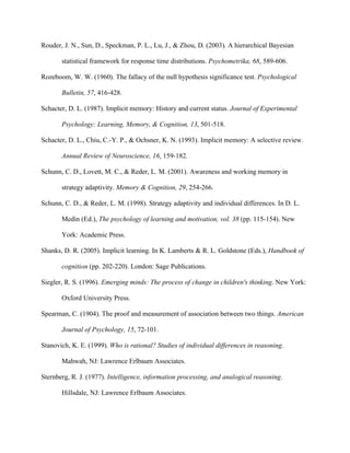 Rouder, J. N., Sun, D., Speckman, P. L., Lu, J., & Zhou, D. (2003). A hierarchical Bayesian

       statistical framework for response time distributions. Psychometrika, 68, 589-606.

Rozeboom, W. W. (1960). The fallacy of the null hypothesis significance test. Psychological

       Bulletin, 57, 416-428.

Schacter, D. L. (1987). Implicit memory: History and current status. Journal of Experimental

       Psychology: Learning, Memory, & Cognition, 13, 501-518.

Schacter, D. L., Chiu, C.-Y. P., & Ochsner, K. N. (1993). Implicit memory: A selective review.

       Annual Review of Neuroscience, 16, 159-182.

Schunn, C. D., Lovett, M. C., & Reder, L. M. (2001). Awareness and working memory in

       strategy adaptivity. Memory & Cognition, 29, 254-266.

Schunn, C. D., & Reder, L. M. (1998). Strategy adaptivity and individual differences. In D. L.

       Medin (Ed.), The psychology of learning and motivation, vol. 38 (pp. 115-154). New

       York: Academic Press.

Shanks, D. R. (2005). Implicit learning. In K. Lamberts & R. L. Goldstone (Eds.), Handbook of

       cognition (pp. 202-220). London: Sage Publications.

Siegler, R. S. (1996). Emerging minds: The process of change in children's thinking. New York:

       Oxford University Press.

Spearman, C. (1904). The proof and measurement of association between two things. American

       Journal of Psychology, 15, 72-101.

Stanovich, K. E. (1999). Who is rational? Studies of individual differences in reasoning.

       Mahwah, NJ: Lawrence Erlbaum Associates.

Sternberg, R. J. (1977). Intelligence, information processing, and analogical reasoning.

       Hillsdale, NJ: Lawrence Erlbaum Associates.
 