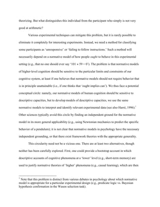 theorizing. But what distinguishes this individual from the participant who simply is not very

good at arithmetic?

       Various experimental techniques can mitigate this problem, but it is rarely possible to

eliminate it completely for interesting experiments. Instead, we need a method for classifying

some participants as ‘unresponsive’ or ‘failing to follow instructions.’ Such a method will

necessarily depend on a normative model of how people ought to behave in this experimental

setting (e.g., that no one should ever say ‘101   59 = 0’). The problem is that normative models

of higher-level cognition should be sensitive to the particular limits and constraints of our

cognitive system, at least if one believes that normative models should not require behavior that

is in principle unattainable (i.e., if one thinks that ‘ought implies can’). We thus face a potential

conceptual circle: namely, our normative models of human cognition should be sensitive to

descriptive capacities, but to develop models of descriptive capacities, we use the same

normative models to interpret and identify relevant experimental data (see also Harré, 1996).1

Other sciences typically avoid this circle by finding an independent ground for the normative

model in its more general applicability (e.g., using Newtonian mechanics to predict the specific

behavior of a pendulum); it is not clear that normative models in psychology have the necessary

independent grounding, or that there exist framework theories with the appropriate generality.

       This circularity need not be a vicious one. There are at least two alternatives, though

neither has been carefully explored. First, one could provide a bootstrap account in which

descriptive accounts of cognitive phenomena at a ‘lower’ level (e.g., short-term memory) are

used to justify normative theories of ‘higher’ phenomena (e.g., causal learning), which are then



1
 Note that this problem is distinct from various debates in psychology about which normative
model is appropriate for a particular experimental design (e.g., predicate logic vs. Bayesian
hypothesis confirmation in the Wason selection task).
 