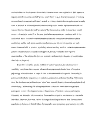 used to inform the development of descriptive theories at that same higher level. This approach

requires an independently justified ‘ground level’ theory (e.g., a descriptive account of working

memory based on neuroscientific data), as well as evidence that the bootstrapping could actually

work in practice. A second response to the circularity would aim for equilibrium between the

various theories: the data deemed ‘acceptable’ by the normative model N at one level would

support a descriptive model D at the same level whose constraints are consistent with N. An

equilibrium-based account would then need to establish a connection between this type of

equilibrium and the truth about cognitive mechanisms, and it is not obvious that any such

connection must hold. In practice, psychology almost certainly involves a mix of responses to the

general conceptual circle. Regardless of approach, though, we need a more rigorous

understanding of the relationship between normative and descriptive theories of cognition (see

also Colyvan, in press).

       Even if we solve this general problem of ‘outlier’ detection, the other sources of

variability complicate discovery and inference from psychological data. Most of cognitive

psychology is individualistic in target: it aims to develop models of cognitive functioning in

particular individuals, for purposes of prediction, explanation, and understanding. At the same

time, the significant variability of even ‘clean’ data naturally leads to the use of population-level

statistics (e.g., mean rating) for testing experiments. Since data about the whole group of

participants is more robust against some of the problems of (random) noise, psychologists

frequently use it to make inferences about features of the cognitive mechanisms in a particular

individual. There are, however, serious challenges in making inferences from features of the

population to features of the individual. For example, some population-level statistics provably
 