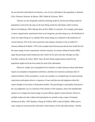 do not match the individual-level statistics, even if every individual in the population is identical

(Chu, Glymour, Scheines, & Spirtes, 2003; Danks & Glymour, 2001).

       Theories are also frequently tested by checking model fit, but the best-fitting model for

populations need not be the same as the best-fitting model for individuals, either in theory

(Brown & Heathcote, 2003; Myung, Kim, & Pitt, 2000) or in practice. For example, participants

in many categorization experiments learn novel categories, provide ratings (e.g., the likelihood of

some new object being an A), and then those mean ratings are compared to the predictions of

various theories. One of the most commonly used category structures is the so-called 5/4

structure (Medin & Schaffer, 1978), and exemplar-based theories provide the best model first for

the mean ratings of most experiments with this structure. In contrast, Minda & Smith (2002)

argue that prototype-based models provide a better fit for each individual (though see Zaki,

Nosofsky, Stanton, & Cohen, 2003). Thus, the best-fitting categorization model for the

population might not be the best model for each of the individuals.

       Moreover, simple uses of population-level statistics to make inferences about individuals

require an assumption of population uniformity, and there are numerous cautionary tales of

empirical failures of this assumption. As just one example, in a standard type of causal learning

experiment, participants observe a sequence of cases and then provide judgments about the

causal strength of one factor to bring about another. The psychologist is principally interested in

the way judgments vary as a function of the statistics of the sequence, and so the standard data

analysis is to compare the mean ratings of causal efficacy against various theories. However,

multiple studies provide evidence that participants are actually using a range of strategies

(Anderson & Sheu, 1995; Buehner, Cheng, & Clifford, 2003; Lober & Shanks, 2000), and so

mean ratings are not necessarily informative about features of the individual learners. And the
 