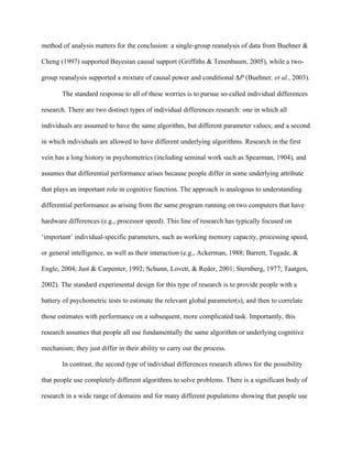 method of analysis matters for the conclusion: a single-group reanalysis of data from Buehner &

Cheng (1997) supported Bayesian causal support (Griffiths & Tenenbaum, 2005), while a two-

group reanalysis supported a mixture of causal power and conditional P (Buehner, et al., 2003).

       The standard response to all of these worries is to pursue so-called individual differences

research. There are two distinct types of individual differences research: one in which all

individuals are assumed to have the same algorithm, but different parameter values; and a second

in which individuals are allowed to have different underlying algorithms. Research in the first

vein has a long history in psychometrics (including seminal work such as Spearman, 1904), and

assumes that differential performance arises because people differ in some underlying attribute

that plays an important role in cognitive function. The approach is analogous to understanding

differential performance as arising from the same program running on two computers that have

hardware differences (e.g., processor speed). This line of research has typically focused on

‘important’ individual-specific parameters, such as working memory capacity, processing speed,

or general intelligence, as well as their interaction (e.g., Ackerman, 1988; Barrett, Tugade, &

Engle, 2004; Just & Carpenter, 1992; Schunn, Lovett, & Reder, 2001; Sternberg, 1977; Taatgen,

2002). The standard experimental design for this type of research is to provide people with a

battery of psychometric tests to estimate the relevant global parameter(s), and then to correlate

those estimates with performance on a subsequent, more complicated task. Importantly, this

research assumes that people all use fundamentally the same algorithm or underlying cognitive

mechanism; they just differ in their ability to carry out the process.

       In contrast, the second type of individual differences research allows for the possibility

that people use completely different algorithms to solve problems. There is a significant body of

research in a wide range of domains and for many different populations showing that people use
 