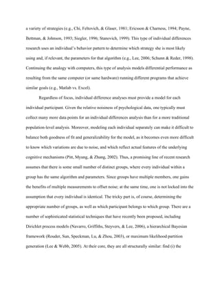 a variety of strategies (e.g., Chi, Feltovich, & Glaser, 1981; Ericsson & Charness, 1994; Payne,

Bettman, & Johnson, 1993; Siegler, 1996; Stanovich, 1999). This type of individual differences

research uses an individual’s behavior pattern to determine which strategy she is most likely

using and, if relevant, the parameters for that algorithm (e.g., Lee, 2006; Schunn & Reder, 1998).

Continuing the analogy with computers, this type of analysis models differential performance as

resulting from the same computer (or same hardware) running different programs that achieve

similar goals (e.g., Matlab vs. Excel).

       Regardless of focus, individual difference analyses must provide a model for each

individual participant. Given the relative noisiness of psychological data, one typically must

collect many more data points for an individual differences analysis than for a more traditional

population-level analysis. Moreover, modeling each individual separately can make it difficult to

balance both goodness of fit and generalizability for the model, as it becomes even more difficult

to know which variations are due to noise, and which reflect actual features of the underlying

cognitive mechanisms (Pitt, Myung, & Zhang, 2002). Thus, a promising line of recent research

assumes that there is some small number of distinct groups, where every individual within a

group has the same algorithm and parameters. Since groups have multiple members, one gains

the benefits of multiple measurements to offset noise; at the same time, one is not locked into the

assumption that every individual is identical. The tricky part is, of course, determining the

appropriate number of groups, as well as which participant belongs to which group. There are a

number of sophisticated statistical techniques that have recently been proposed, including

Dirichlet process models (Navarro, Griffiths, Steyvers, & Lee, 2006), a hierarchical Bayesian

framework (Rouder, Sun, Speckman, Lu, & Zhou, 2003), or maximum likelihood partition

generation (Lee & Webb, 2005). At their core, they are all structurally similar: find (i) the
 