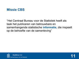 Missie CBS
“Het Centraal Bureau voor de Statistiek heeft als
taak het publiceren van betrouwbare en
samenhangende statistische informatie, die inspeelt
op de behoefte van de samenleving”

StatMine 0.2

11

 