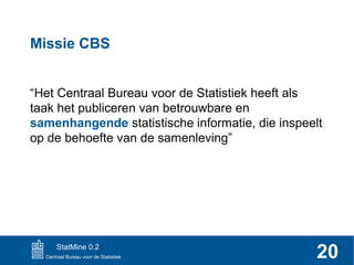 Missie CBS
“Het Centraal Bureau voor de Statistiek heeft als
taak het publiceren van betrouwbare en
samenhangende statistische informatie, die inspeelt
op de behoefte van de samenleving”

StatMine 0.2

20

 