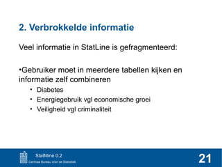 2. Verbrokkelde informatie
Veel informatie in StatLine is gefragmenteerd:
•Gebruiker moet in meerdere tabellen kijken en
informatie zelf combineren
• Diabetes
• Energiegebruik vgl economische groei
• Veiligheid vgl criminaliteit

StatMine 0.2

21

 
