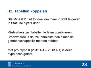 H2. Tabellen koppelen
StatMine 0.2 had tot doel om meer inzicht te geven
in StatLine cijfers door:
-Gebruikers zelf tabellen te laten combineren.
-Voorwaarde is dat ze tenminste één dimensie
gemeenschappelijk moeten hebben.
Met prototype II (2012 Q4 – 2013 Q1) is deze
hypothese getest.
StatMine 0.2

23

 