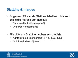StatLine & marges
• Ongeveer 5% van de StatLine tabellen publiceert
expliciete marges per tabelcel:
• Standaardfout (uit steekproef!)
• Of boven + ondermarge

• Alle cijfers in StatLine hebben een precisie
• Aantal cijfers achter komma (1, 1,0, 1,00, 1,000)
• In duizendtallen/miljoenen

StatMine 0.2

28

 