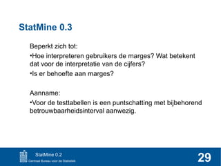 StatMine 0.3
Beperkt zich tot:
•Hoe interpreteren gebruikers de marges? Wat betekent
dat voor de interpretatie van de cijfers?
•Is er behoefte aan marges?
Aanname:
•Voor de testtabellen is een puntschatting met bijbehorend
betrouwbaarheidsinterval aanwezig.

StatMine 0.2

29

 