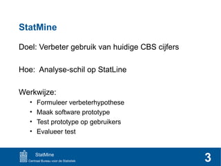 StatMine
Doel: Verbeter gebruik van huidige CBS cijfers
Hoe: Analyse-schil op StatLine
Werkwijze:
•
•
•
•

Formuleer verbeterhypothese
Maak software prototype
Test prototype op gebruikers
Evalueer test

StatMine

3

 