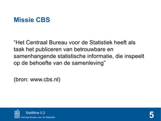 Missie CBS
“Het Centraal Bureau voor de Statistiek heeft als
taak het publiceren van betrouwbare en
samenhangende statistische informatie, die inspeelt
op de behoefte van de samenleving”
(bron: www.cbs.nl)

StatMine 0.2

5

 