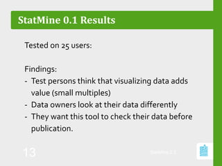 StatMine 0.1 Results
Tested on 25 users:
Findings:
- Test persons think that visualizing data adds
value (small multiples)
- Data owners look at their data differently
- They want this tool to check their data before
publication.
StatMine 0.2
13
 