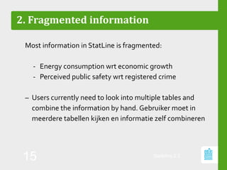 2. Fragmented information
Most information in StatLine is fragmented:
‐ Energy consumption wrt economic growth
‐ Perceived public safety wrt registered crime
– Users currently need to look into multiple tables and
combine the information by hand. Gebruiker moet in
meerdere tabellen kijken en informatie zelf combineren
StatMine 0.2
15
 