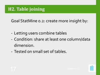 H2. Table joining
Goal StatMine 0.2: create more insight by:
- Letting users combine tables
- Condition: share at least one column/data
dimension.
- Tested on small set of tables.
StatMine 0.2
17
 