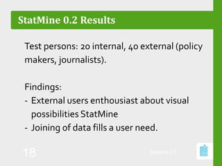 StatMine 0.2 Results
Test persons: 20 internal, 40 external (policy
makers, journalists).
Findings:
- External users enthousiast about visual
possibilities StatMine
- Joining of data fills a user need.
StatMine 0.2
18
 