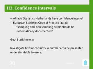 H3. Confidence intervals
– Al facts Statistics Netherlands have confidence interval
– European Statistics Code of Practice (12.2):
‐ “sampling and non sampling errors should be
systematically documented”
Goal StatMine 0.3:
Investigate how uncertainty in numbers can be presented
understandable to users.
StatMine
20
 