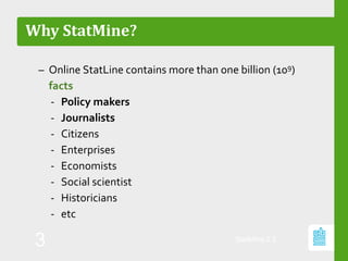 Why StatMine?
– Online StatLine contains more than one billion (109)
facts
‐ Policy makers
‐ Journalists
‐ Citizens
‐ Enterprises
‐ Economists
‐ Social scientist
‐ Historicians
‐ etc
StatMine 0.2
3
 
