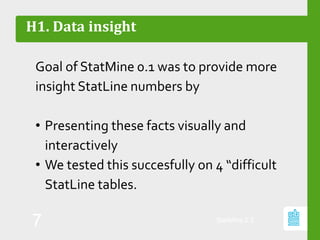 H1. Data insight
Goal of StatMine 0.1 was to provide more
insight StatLine numbers by
• Presenting these facts visually and
interactively
• We tested this succesfully on 4 “difficult
StatLine tables.
StatMine 0.2
7
 