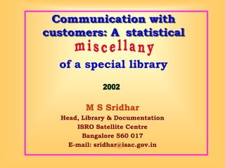 Communication with customers: A statistical 
M S Sridhar 
Head, Library & Documentation 
ISRO Satellite Centre 
Bangalore 560 017 
E-mail: sridhar@isac.gov.in 
of a special library  