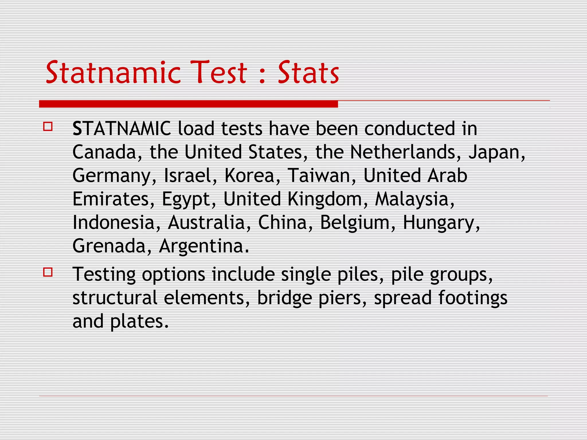 Statnamic Test : Stats
   STATNAMIC load tests have been conducted in
    Canada, the United States, the Netherlands, Japan,
    Germany, Israel, Korea, Taiwan, United Arab
    Emirates, Egypt, United Kingdom, Malaysia,
    Indonesia, Australia, China, Belgium, Hungary,
    Grenada, Argentina.
   Testing options include single piles, pile groups,
    structural elements, bridge piers, spread footings
    and plates.
 