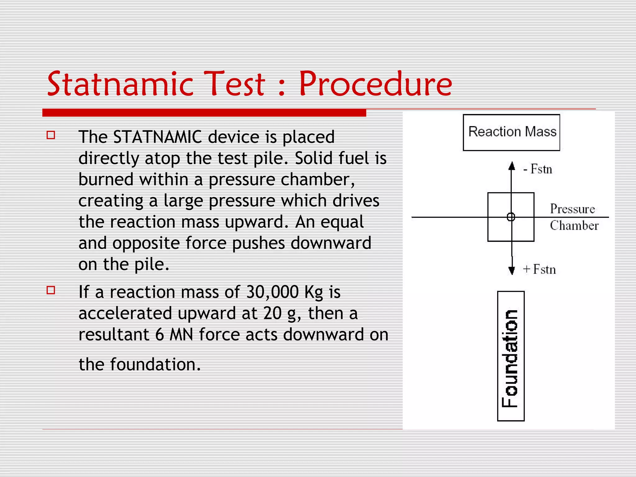 Statnamic Test : Procedure
   The STATNAMIC device is placed
    directly atop the test pile. Solid fuel is
    burned within a pressure chamber,
    creating a large pressure which drives
    the reaction mass upward. An equal
    and opposite force pushes downward
    on the pile.
   If a reaction mass of 30,000 Kg is
    accelerated upward at 20 g, then a
    resultant 6 MN force acts downward on
    the foundation.
 