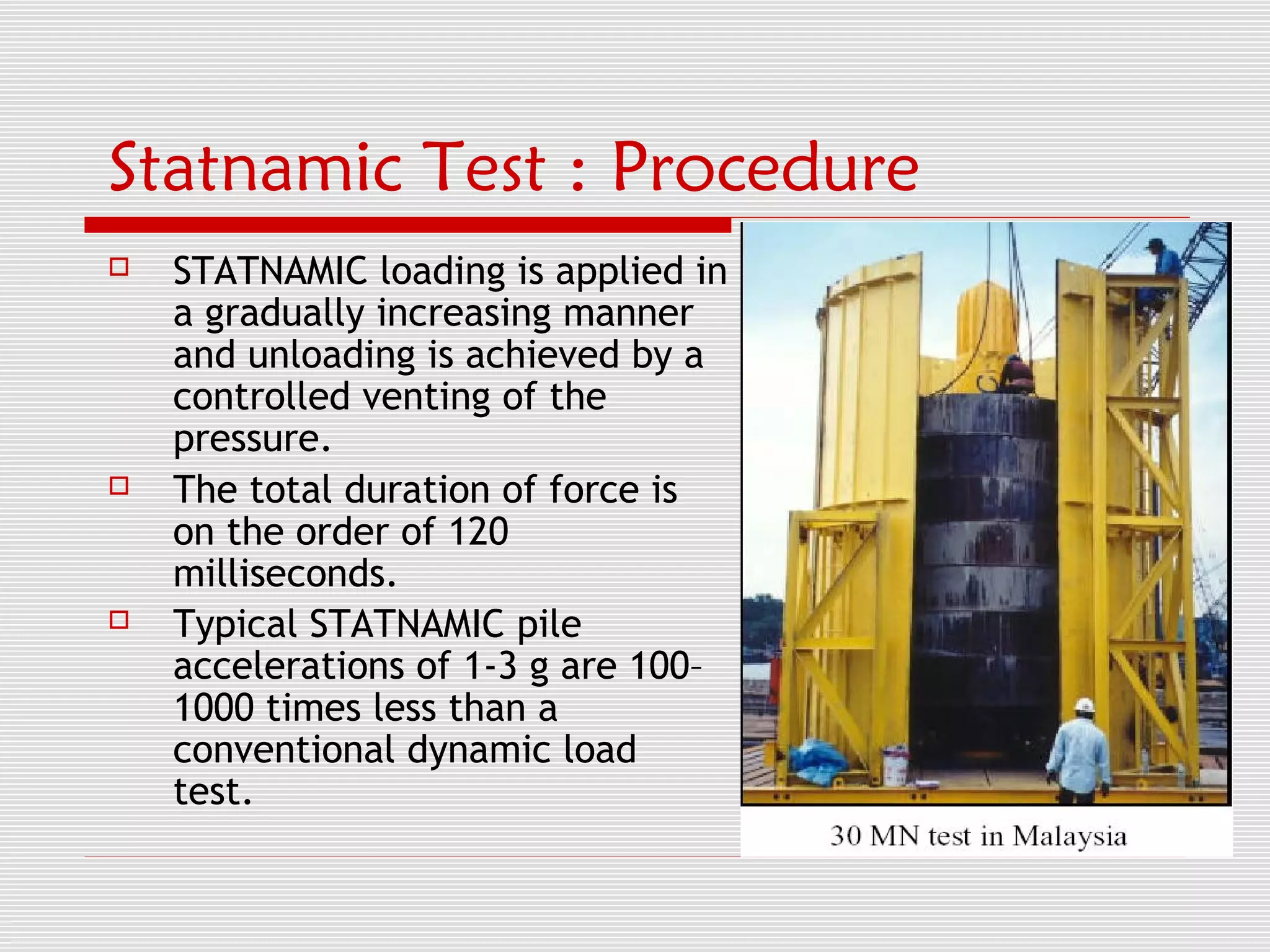 Statnamic Test : Procedure
   STATNAMIC loading is applied in
    a gradually increasing manner
    and unloading is achieved by a
    controlled venting of the
    pressure.
   The total duration of force is
    on the order of 120
    milliseconds.
   Typical STATNAMIC pile
    accelerations of 1-3 g are 100–
    1000 times less than a
    conventional dynamic load
    test.
 