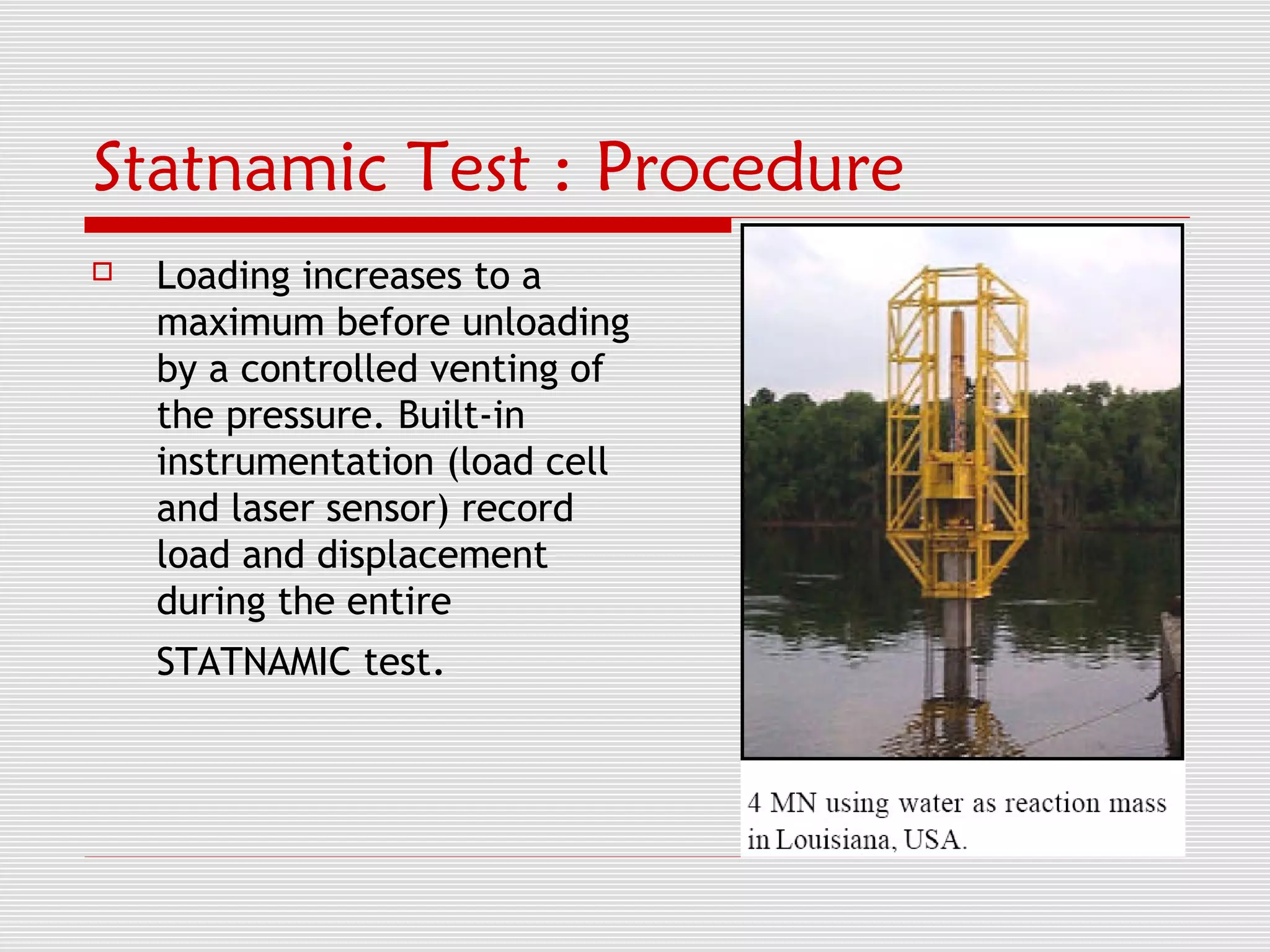 Statnamic Test : Procedure
   Loading increases to a
    maximum before unloading
    by a controlled venting of
    the pressure. Built-in
    instrumentation (load cell
    and laser sensor) record
    load and displacement
    during the entire
    STATNAMIC test.
 