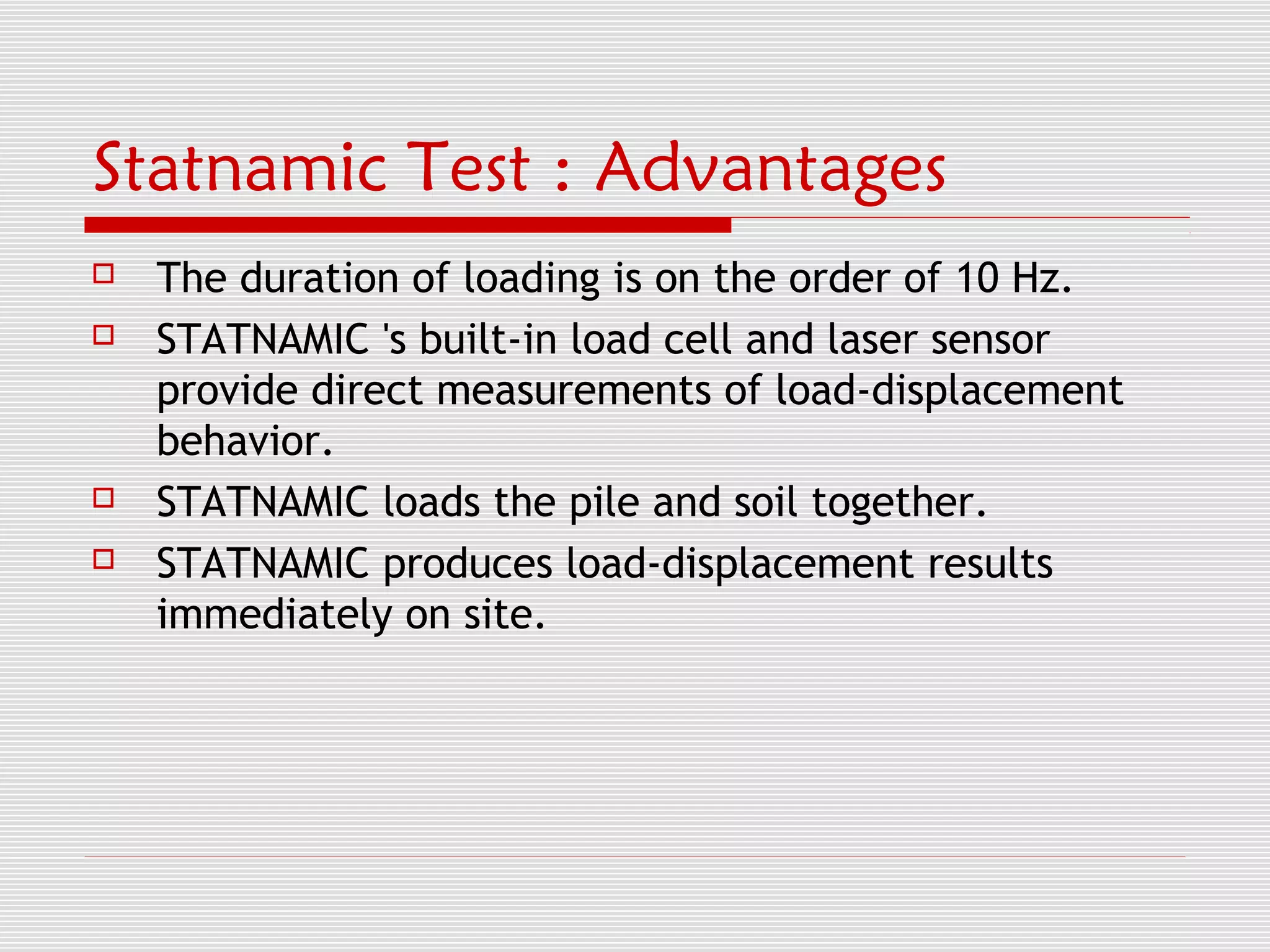 Statnamic Test : Advantages
   The duration of loading is on the order of 10 Hz.
   STATNAMIC 's built-in load cell and laser sensor
    provide direct measurements of load-displacement
    behavior.
   STATNAMIC loads the pile and soil together.
   STATNAMIC produces load-displacement results
    immediately on site.
 