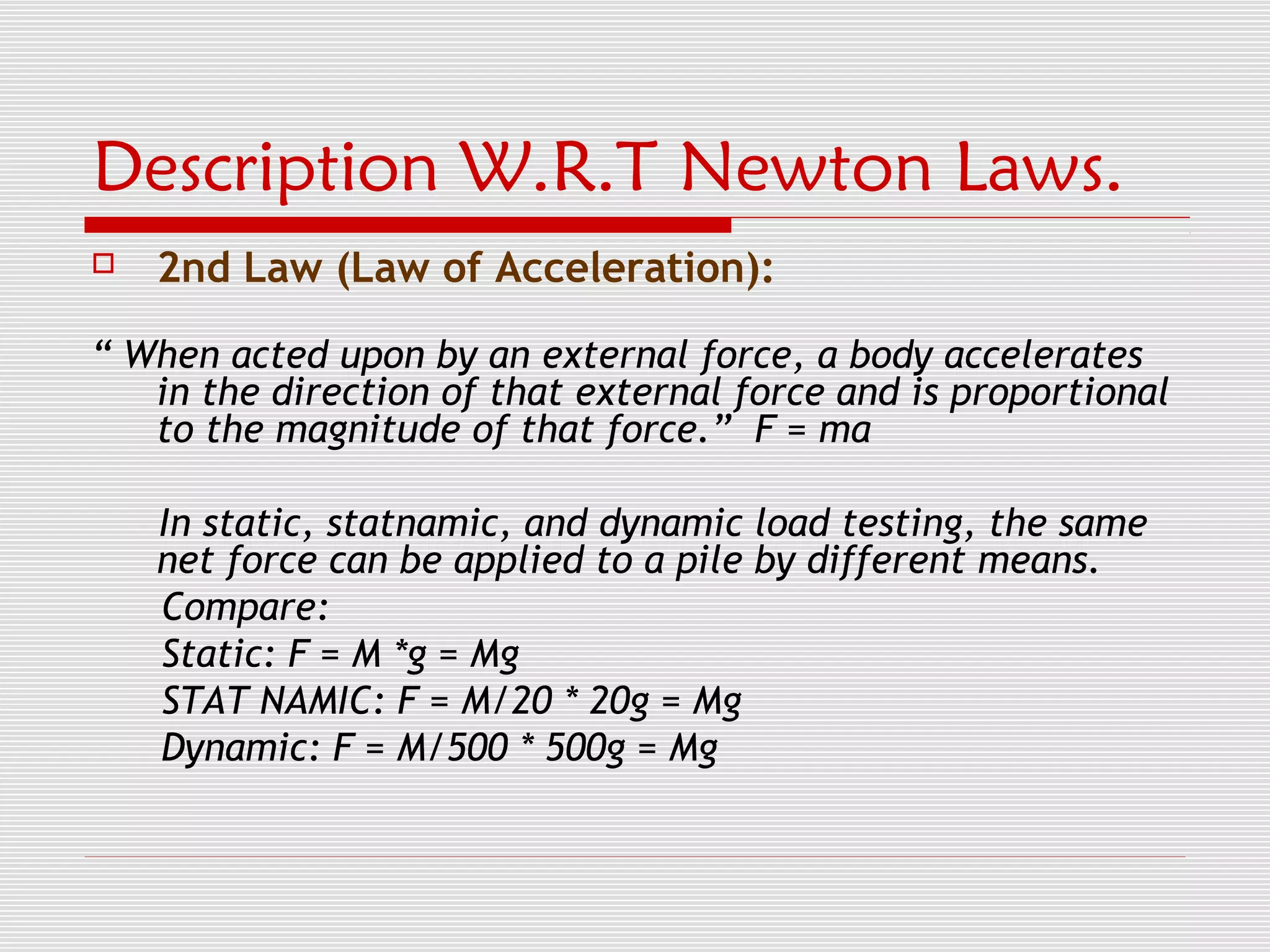 Description W.R.T Newton Laws.
   2nd Law (Law of Acceleration):

“ When acted upon by an external force, a body accelerates
   in the direction of that external force and is proportional
   to the magnitude of that force.” F = ma

    In static, statnamic, and dynamic load testing, the same
    net force can be applied to a pile by different means.
    Compare:
    Static: F = M *g = Mg
    STAT NAMIC: F = M/20 * 20g = Mg
    Dynamic: F = M/500 * 500g = Mg
 