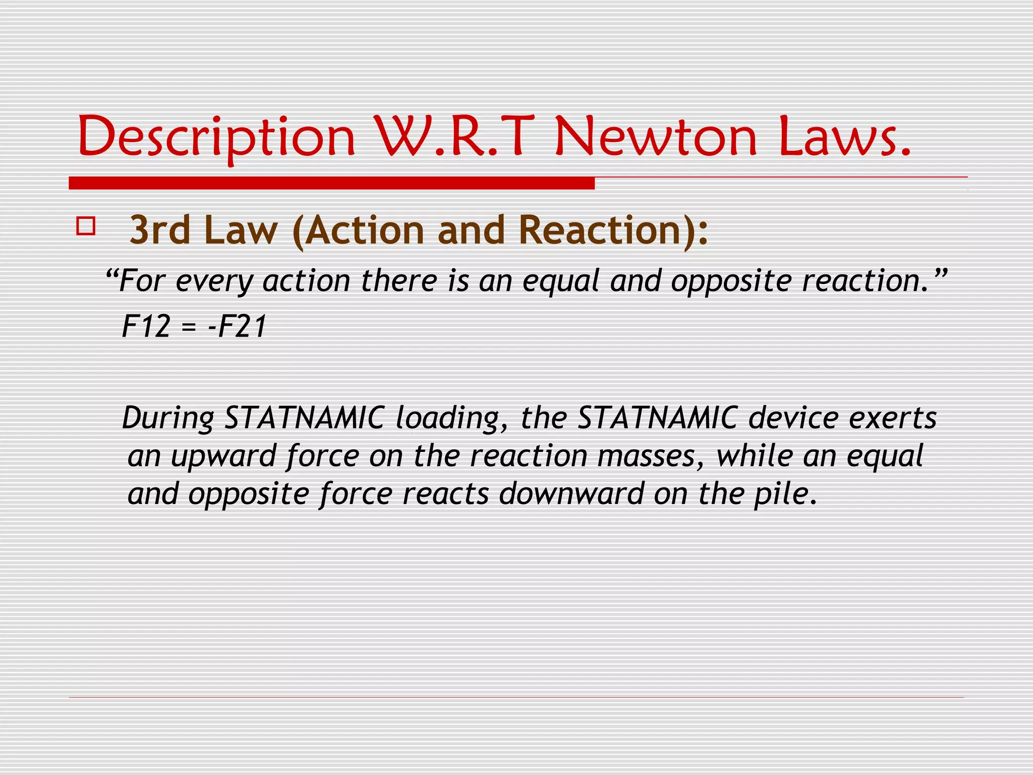 Description W.R.T Newton Laws.
    3rd Law (Action and Reaction):
    “For every action there is an equal and opposite reaction.”
     F12 = -F21

     During STATNAMIC loading, the STATNAMIC device exerts
     an upward force on the reaction masses, while an equal
     and opposite force reacts downward on the pile.
 