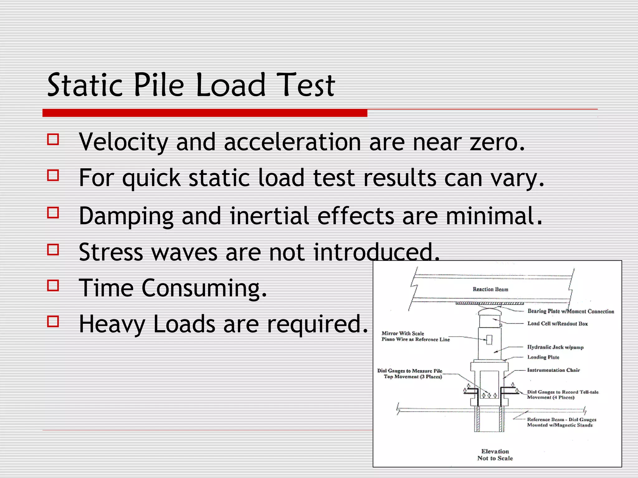 Static Pile Load Test
   Velocity and acceleration are near zero.
   For quick static load test results can vary.
   Damping and inertial effects are minimal.
   Stress waves are not introduced.
   Time Consuming.
   Heavy Loads are required.
 