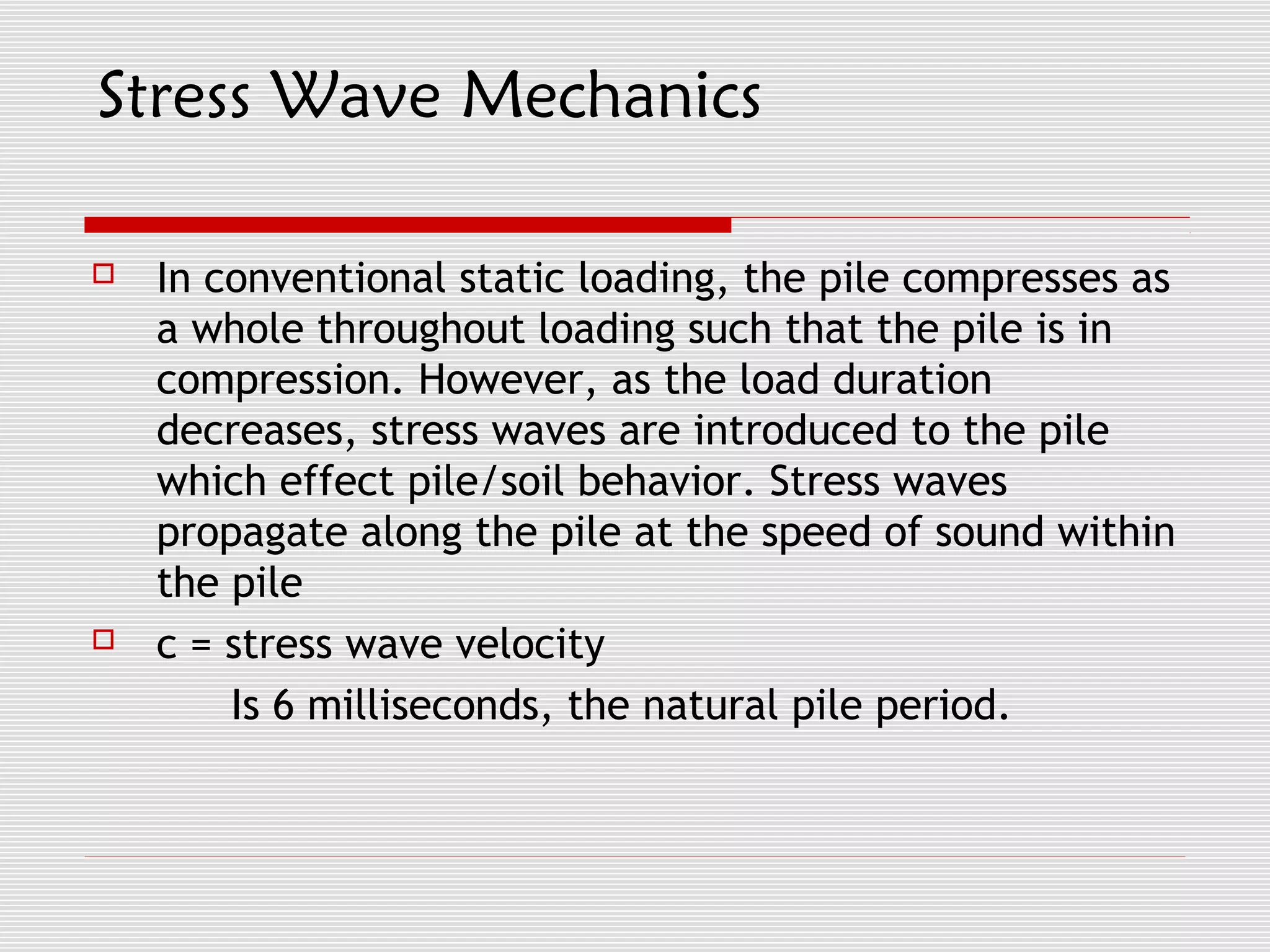 Stress Wave Mechanics

   In conventional static loading, the pile compresses as
    a whole throughout loading such that the pile is in
    compression. However, as the load duration
    decreases, stress waves are introduced to the pile
    which effect pile/soil behavior. Stress waves
    propagate along the pile at the speed of sound within
    the pile
   c = stress wave velocity
        Is 6 milliseconds, the natural pile period.
 