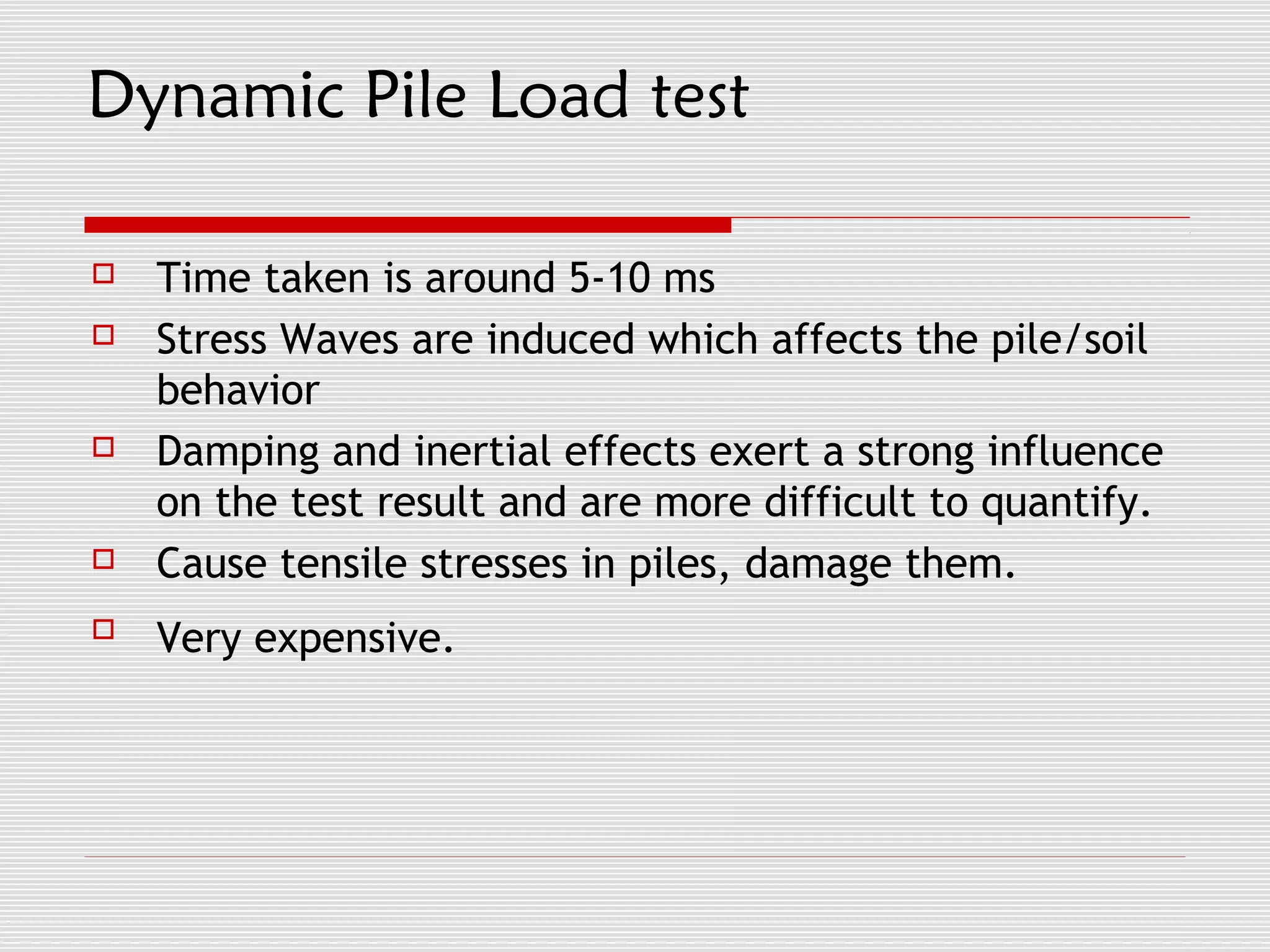 Dynamic Pile Load test

   Time taken is around 5-10 ms
   Stress Waves are induced which affects the pile/soil
    behavior
   Damping and inertial effects exert a strong influence
    on the test result and are more difficult to quantify.
   Cause tensile stresses in piles, damage them.
   Very expensive.
 