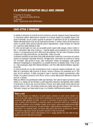 2.6 ATTIVITà ESTRATTIVE NELLE AREE URBANE
F. Fumanti, M. Di Leginio,
ISPRA – Dipartimento difesa del Suolo
C. Dacquino
ISPRA – Dipartimento stato dell’Ambiente

CAVE ATTIVE E DISMESSE
Le attività di estrazione di minerali di prima (miniere) e seconda categoria (cave) rappresentano
un importante settore dell’economia nazionale ma al tempo stesso una possibile causa di degrado ambientale, sia per quanto riguarda le operazioni di estrazione sia per le problematiche
relative alla destinazione d’uso dei siti d’estrazione dismessi. In ambito urbano tali siti assumono
anche un grande valore storico/culturale poiché rappresentano i luoghi d’origine dei materiali
con i quali sono state edificate le città.
In molti casi tali luoghi non sono più accessibili poiché coperti dallo sviluppo urbano mentre in
altri, in particolare nelle aree di pianura, i materiali lapidei erano localizzati al di fuori dell’area
urbana, in corrispondenza dei primi affiormenti del substrato. Per tali motivi l’indicatore prende
in esame sia il dato provinciale sia, ove disponibile, il dato comunale.
L’indicatore quantifica le cave attive (cioè quelle attualmente in esercizio o comunque con autorizzazione non scaduta) e dismesse fornendo, indirettamente, informazioni sul consumo di risorse
non rinnovabili, sulla perdita di suolo, sulle modificazioni indotte nel paesaggio, sulle possibili
alterazioni idrogeologiche e idrografiche e su possibili fenomeni di dissesto lungo i fronti di scavo. I dati provengono dagli Uffici Attività Estrattive o dai Piani delle Attività Estrattive regionali/
provinciali.
Le aree provinciali con più alta concentrazione di siti in esercizio risultano localizzate nel nord
Italia ed in particolare nelle provincie di Verona, Vicenza e Brescia che presentano più di 150
cave nel loro territorio. A livello comunale le cave in esercizio risultano generalmente molto
limitate con qualche eccezione come Roma, anche a causa della grande estensione areale del
comune, e Taranto.
Molto più difficile è la quantificazione delle cave dismesse. Non tutte le regioni/provincie si sono
dotate di un catasto dei siti dismessi e quelli disponibili presentano eterogeneità nelle modalità
di censimento. In alcuni casi, come ad Arezzo e Firenze, sono state censite anche tutte la cave
storiche mentre in altri i siti dimessi censiti sono relativi solo agli ultimi decenni. Con il termine
“dismesse” vengono qui intese tutte le cave in cui l’attività è definitivamente cessata.
Pietre e città
La stretta relazione tra l’edificato e le pietre locali è evidente nei centri storici cittadini ma
ancora di più nelle migliaia di borghi storici medioevali le cui costruzioni sono dei veri e propri
campionari della geologia del posto. Le rocce ci raccontano di tempi lontani, di ambienti diversi, di esseri viventi scomparsi. In ambiente urbano ci raccontano molto di più. La tipologia
delle pietre utilizzate, la loro modalità di taglio, la loro posa in opera sono testimonianza delle
vicende politiche ed economiche, dei gusti artistici e delle tendenze architettoniche. Le “contaminazioni” con materiali esotici, più spinta nella grandi città d’arte, forniscono poi ulteriori
informazioni sugli status sociali, gli scambi culturali, le rotte commerciali.
Le pietre del costruito urbano rappresentano cioè un viaggio globale che inizia nelle ere geologiche e termina nella storia dei popoli.

75

 