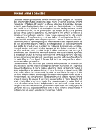 MINIERE ATTIVE E DISMESSE
L’indicatore considera gli insediamenti estrattivi di minerali di prima categoria, con l’esclusione
delle fonti energetiche fluide e delle sorgenti di acque minerali e/o termali, presenti sul territorio
nazionale dal 1870 ad oggi. Oltre a definire la diffusione sul territorio di siti estrattivi e dei relativi
impianti di servizio (bacini di laveria, discariche di scarti, ecc.), fornisce indicazioni circa l’esistenza di possibili focolai di diffusione di sostanze inquinanti connesse sia alla presenza dei materiali
di scarto delle lavorazioni, sia, per quanto riguarda i siti dismessi, alla struttura e geometria
dell’area coltivata (gallerie in sotterraneo) che, intersecando le falde profonde e mettendole a
contatto con le mineralizzazioni scoperte e rimaste in posto, costituiscono a loro volta sorgente
di contaminazione. Gli insediamenti sopra citati sono, inoltre, indice di degradazione del suolo in
quanto le attività antropiche a essi collegate comportano il consumo di risorse non rinnovabili,
determinano perdite di coperture pedologiche, possono essere causa di degrado qualitativo sia
del suolo sia delle falde acquifere, modificano la morfologia naturale con possibile ripercussione
sulla stabilità dei versanti, creano le condizioni per l’instaurarsi di aree degradate, per l’abbandono delle strutture e dei macchinari di pertinenza dei siti, e/o di discariche abusive di rifiuti.
Va, infine, sottolineato come, in funzione del tipo di coltivazione mineraria e delle tecnologie di
arricchimento, delle caratteristiche del minerale estratto e della roccia incassante, il processo
di degrado delle strutture di pertinenza degli insediamenti estrattivi può provocare: crolli in sotterraneo, con conseguenti smottamenti e subsidenze in superficie; crolli in superficie delle dighe
dei bacini di laveria e/o dei depositi di discarica degli sterili, con conseguenti frane, alluvioni,
inquinamenti delle acque superficiali.
L’attività mineraria è stata diffusa nella quasi totalità del territorio nazionale, con un trend in continua ascesa sino alla metà del secolo scorso per poi decrescere in particolare con il progressivo
abbandono dell’estrazione di minerali metallici. Attualmente l’attività è praticamente residuale e
legata sostanzialmente alla presenza di miniere di marna da cemento, di minerali ceramici (feldspati, caolino, refrattari) e a uso industriale (bentonite, terre da sbianca). Da un punto di vista
del rischio ecologico-sanitario, le miniere oggi in attività sono meno impattanti rispetto a quelle di
minerali metallici, i cui scarti presentano elevate concentrazioni di sostanze inquinanti. Rimane
irrisolto il problema del recupero di siti minerari abbandonati (con le relative discariche degli
scarti e i bacini di laveria), non ancora oggetto di un intervento organico. La bonifica dei siti minerari, oltre all’eliminazione dei rischi ecologico-sanitari e statico-strutturali, potrebbe portare al
recupero di una memoria storico-sociale, particolarmente importante in certe realtà (si pensi alla
Sardegna e alla Sicilia), cui potrebbe affiancarsi anche un’attività economica turistico-museale. A
livello comunale solo Sassari presenta una miniera ancora in attività.

77

 
