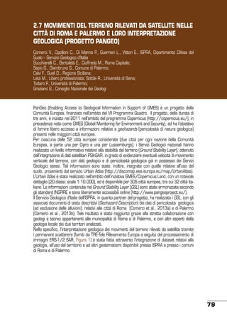2.7 MOVIMENTI DEL TERRENO RILEVATI DA SATELLITE NELLE
CITTÀ DI ROMA E PALERMO E LORO INTERPRETAZIONE
GEOLOGICA (PROGETTO PANGEO)
Comerci V., Cipolloni C., Di Manna P., Guerrieri L., Vittori E., ISPRA, Dipartimento Difesa del
Suolo – Servizio Geologico d’Italia
Succhiarelli C., Bertoletti E., Ciuffreda M., Roma Capitale;
Sapio G., Giambruno G., Comune di Palermo;
Calvi F., Gueli D., Regione Siciliana;
Leta M., Libero professionista; Sottile R., Università di Siena;
Todaro P., Università di Palermo;
Graziano G., Consiglio Nazionale dei Geologi

PanGeo (Enabling Access to Geological Information in Support of GMES) è un progetto della
Comunità Europea, finanziato nell’ambito del VII Programma Quadro. Il progetto, della durata di
tre anni, è iniziato nel 2011 nell’ambito del programma Copernicus (http://copernicus.eu/), in
precedenza noto come GMES (Global Monitoring for Environment and Security), ed ha l’obiettivo
di fornire libero accesso a informazioni relative a geohazards (pericolosità di natura geologica)
presenti nelle maggiori città europee.
Per ciascuna delle 52 città europee considerate (due città per ogni nazione della Comunità
Europea, a parte una per Cipro e una per Lussemburgo), i Servizi Geologici nazionali hanno
realizzato un livello informativo relativo alla stabilità del terreno (Ground Stability Layer), ottenuto
dall’integrazione di dati satellitari PSInSAR, in grado di evidenziare eventuali velocità di movimento
verticale del terreno, con dati geologici e di pericolosità geologica già in possesso dei Servizi
Geologici stessi. Tali informazioni sono state, inoltre, integrate con quelle relative all’uso del
suolo, provenienti dal servizio Urban Atlas (http://discomap.eea.europa.eu/map/UrbanAtlas).
L’Urban Atlas è stato realizzato nell’ambito dell’iniziativa GMES/Copernicus Land, con un notevole
dettaglio (20 classi; scala 1:10.000), ed è disponibile per 305 città europee, tra cui 32 città italiane. Le informazioni contenute nel Ground Stability Layer (GSL) sono state armonizzate secondo
gli standard INSPIRE e sono liberamente accessibili online (http://www.pangeoproject.eu/).
Il Servizio Geologico d’Italia dell’ISPRA, in quanto partner del progetto, ha realizzato i GSL, con gli
associati documenti di testo descrittivi (Geohazard Description) dei dati di pericolosità geologica
(ad esclusione delle alluvioni), relativi alle città di Roma (Comerci et al., 2013a) e di Palermo
(Comerci et al., 2013b). Tale risultato è stato raggiunto grazie alla stretta collaborazione con
geologi e tecnici appartenenti alle municipalità di Roma e di Palermo, e con altri esperti della
geologia locale dei due territori analizzati.
Nello specifico, l’interpretazione geologica dei movimenti del terreno rilevati da satellite tramite
i permanent scatterers (forniti da TRE-Tele Rilevamento Europa a seguito del processamento di
immagini ERS-1/2 SAR, Figura 1) è stata fatta attraverso l’integrazione di dataset relativi alla
geologia, all’uso del territorio e ad altri geotematismi disponibili presso ISPRA e presso i comuni
di Roma e di Palermo.

79

 