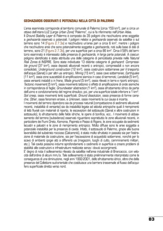 GEOHAZARDS OSSERVATI E POTENZIALI NELLa CITTÀ DI PALERMO
L’area esaminata corrisponde al territorio comunale di Palermo (circa 159 km2), pari a circa un
ottavo dell’intera LUZ (Large Urban Zone) “Palermo”, cui si fa riferimento nell’Urban Atlas.
Il Ground Stability Layer di Palermo è composto da 35 poligoni che racchiudono aree soggette
a geohazards osservati o potenziali. I poligoni relativi a geohazards osservati da satellite o sul
terreno sono 14 (Figura 2.7.3a) e racchiudono un’area pari a circa 6 km2, mentre i poligoni
che racchiudono aree che sono potenzialmente soggette a geohazards, noti sulla base di dati di
terreno, sono 21 (Figura 2.7.3b), per una superficie pari a circa 86 km2. Circa il 58% del territorio esaminato è interessato dalla presenza di geohazards, in larga parte potenziali. A ciascun
poligono identificato è stata attribuita una delle categorie di pericolosità previste nelle Natural
Risk Zones di INSPIRE. Sono state individuate 13 distinte categorie di geohazard: Compressible ground (37 km2), ossia depositi alluvionali recenti o antropici, compressibili o non ancora
consolidati; Underground construction (12 km2), ossia costruzioni sotterranee per il trasporto
dell’acqua (Qanat) o per altri usi antropici; Mining (15 km2), ossia cave sotterranee; Earthquake
(11 km2), ossia zone suscettibili di amplificazione sismica in caso di terremoti; Landslide (5 km2),
ossia versanti instabili o in frana; Made ground (5 km2), ossia rilevati in terra e riporti antropici;
Tectonic movement (5 km2), ossia movimenti tettonici o effetti di amplificazione di onde sismiche
in corrispondenza di faglie; Groundwater abstraction (1 km2), ossia sfruttamento idrico da parte
dell’uomo e condizionamento del regime idraulico; poi, per una superficie totale inferiore a 1 km2:
Soil creep, ossia movimenti lenti superficiali; Ground dissolution, ossia presenza di forme carsiche; Other, ossia fenomeni erosivi, e Unknown, ossia movimenti la cui causa è incerta.
I movimenti del terreno dipendono sia da processi naturali (compattazione di sedimenti alluvionali
recenti, instabilità di versante) sia da instabilità legate ad attività antropiche quali il riempimenti
di letti fluviali con materiali di riporto, le escavazioni del sottosuolo (Qanat e altre costruzioni in
sottosuolo), lo sfruttamento delle falde idriche, le opere di bonifica, ecc.. I movimenti di abbassamento del terreno (subsidenza) osservati riguardano soprattutto le zone alluvionali recenti, in
particolare dei Fiumi Oreto, Kemonia, Papireto e Passo di Rigano, le zone occupate da sedimenti
lacustri e palustri e le zone di riempimento antropico. Molto diffuse sono le aree soggette a
potenziale instabilità per la presenza di cavità. Infatti, il sottosuolo di Palermo, grazie alla buona
lavorabilità del substrato roccioso (Calcareniti), è stato molto sfruttato in passato sia per l’estrazione di materiale da costruzione, sia per l’escavazione di acquedotti sotterranei, nonché per lo
scavo di ambienti ipogei atti a differenti usi (magazzini, luoghi di culto, camminamenti militari,
etc.). Tali cavità possono indurre sprofondamenti o cedimenti in superficie e creare problemi di
stabilità alle costruzioni e infrastrutture realizzate senza i dovuti accorgimenti.
E’ degno di nota il sollevamento rilevato da satellite nell’area industriale di Brancaccio, con velocità dell’ordine di alcuni mm/a. Tale sollevamento è stato preliminarmente interpretato come la
conseguenza di una diminuzione, negli anni 1992-2001, dello sfruttamento idrico, oltre che della
presenza del Collettore sud-orientale che costituisce una barriera trasversale al flusso dell’acquifero superficiale diretto verso nord.

83

 