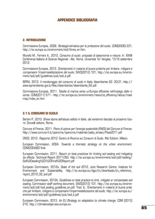 Appendice della caratterizzazione sono risultati non con[4] Siti svincolati e/o bonificati: siti che a valle BIBLIOGRAFIA
taminati e restituiti agli usi legittimi e/o siti che hanno ricevuto la certificazione di avvenuta
bonifica e svincolo delle garanzie finanziarie (ai sensi dell’art.248 commi 2 e 3 del D.Lgs.
152/06).
2. INtroduzione
Commissione Europea, 2006. Strategia tematica per la protezione del suolo, COM(2006) 231,
http://ec.europa.eu/environment/soil/three_en.htm.
Munafò M., Ferrara A., 2012. Consumo di suolo: proposte di tassonomia e misura. In: XXXIII
Conferenza Italiana di Scienze Regionali - Atti. Roma, Università Tor Vergata, 13-15 settembre
2012.
Commissione Europea, 2012. Orientamenti in materia di buone pratiche per limitare, mitigare e
compensare l’impermeabilizzazione del suolo, SWD(2012) 101, http://ec.europa.eu/environment/soil/pdf/guidelines/pub/soil_it.pdf.
ISPRA, 2013. Il monitoraggio del consumo di suolo in Italia, Ideambiente 62: 20-31, http://
www.isprambiente.gov.it/files/ideambiente/ideambiente_62.pdf.
Commissione Europea, 2011. Tabella di marcia verso un’Europa efficiente nell’impiego delle risorse. COM(2011) 571 - http://ec.europa.eu/environment/resource_efficiency/about/roadmap/index_en.htm

2.1 IL CONSUMO DI SUOLO
Berdini P., 2010. Breve storia dell’abuso edilizio in Italia, dal ventennio fascista al prossimo futuro. Donzelli editore, Roma.
Comune di Firenze, 2011. Piano di azione per l’energia sostenibile (PAES) del Comune di Firenze.
http://www.comune.fi.it/opencms/opencms/materiali/patto_sindaci/Paes2011.pdf
CRCS, 2012. Rapporto 2012. Centro di Ricerca sui Consumi di Suolo. INU Edizioni, Milano.
European Commission, 2004. Towards a thematic strategy on the urban environment.
COM(2004)60 final.
European Commission, 2011. Report on best practices for limiting soil sealing and mitigating
its effects. Technical Report 2011-050. http://ec.europa.eu/environment/soil/pdf/sealing/
Soil%20sealing%20-%20Final%20Report.pdf
European Commission, 2012a. State of the soil 2012, Joint Research Centre, Institute for
Environment and Sustainability. http://ec.europa.eu/dgs/jrc/downloads/jrc_reference_
report_2012_02_soil.pdf
European Commission, 2012b. Guidelines on best practice to limit, mitigate or compensate soil
sealing, Commission staff working document. SWD(2012) 101. http://ec.europa.eu/environment/soil/pdf/soil_sealing_guidelines_en.pdf. Trad. It.: Orientamenti in materia di buone pratiche per limitare, mitigare e compensare l’impermeabilizzazione del suolo. http://ec.europa.eu/
environment/soil/pdf/guidelines/pub/soil_it.pdf
European Commission, 2013. An EU Strategy on adaptation to climate change. COM (2013)
216, http://climate-adapt.eea.europa.eu.

85

 