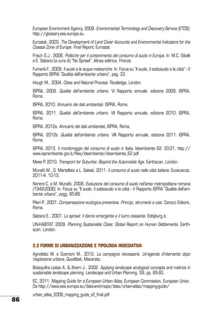 European Environment Agency, 2009. Environmental Terminology and Discovery Service (ETDS).
http://glossary.eea.europa.eu.
Eurostat, 2003. The Development of Land Cover Accounts and Environmental Indicators for the
Coastal Zone of Europe: Final Report. Eurostat.
Frisch G.J., 2006. Politiche per il contenimento del consumo di suolo in Europa. In: M.C. Gibelli
e E. Salzano (a cura di) “No Sprawl”, Alinea editrice, Firenze.
Fumanti F., 2009. Il suolo e le acque meteoriche. In: Focus su “Il suolo, il sottosuolo e la città” - V
Rapporto ISPRA “Qualità dell’ambiente urbano”, pag. 33.
Hough M., 2004. Cities and Natural Process. Routledge, London.
ISPRA, 2009. Qualità dell’ambiente urbano. VI Rapporto annuale, edizione 2009. ISPRA,
Roma.
ISPRA, 2010. Annuario dei dati ambientali. ISPRA, Roma.
ISPRA, 2011. Qualità dell’ambiente urbano. VII Rapporto annuale, edizione 2010. ISPRA,
Roma.
ISPRA, 2012a. Annuario dei dati ambientali, ISPRA, Roma.
ISPRA, 2012b. Qualità dell’ambiente urbano. VIII Rapporto annuale, edizione 2011. ISPRA,
Roma.
ISPRA, 2013. Il monitoraggio del consumo di suolo in Italia, Ideambiente 62: 20-31, http://
www.isprambiente.gov.it/files/ideambiente/ideambiente_62.pdf.
Mees P. 2010. Transport for Suburbia: Beyond the Automobile Age. Earthscan, London.
Munafò M., G. Martellato e L. Salvati, 2011. Il consumo di suolo nelle città italiane. Ecoscienza,
2011-4: 10-15.
Norero C. e M. Munafò, 2008. Evoluzione del consumo di suolo nell’area metropolitana romana
(1949-2006). In: Focus su “Il suolo, il sottosuolo e la città - V Rapporto ISPRA “Qualità dell’ambiente urbano”, pagg. 85-88.
Pileri P., 2007. Compensazione ecologica preventiva. Principi, strumenti e casi. Carocci Editore,
Roma.
Salzano E., 2007. Lo sprawl: il danno emergente e il lucro cessante. Eddyburg.it.
UN-HABITAT, 2009. Planning Sustainable Cities: Global Report on Human Settlements. Earthscan, London.
2.2 Forme di urbanizzazione e tipologia insediativa
Agnoletto M. e Guerzoni M., 2012. La campagna necessaria. Un’agenda d’intervento dopo
l’esplosione urbana, Quodlibet, Macerata.
Botequilha Leitao A. & Ahern J., 2002. Applying landscape ecological concepts and metrics in
sustainable landscape planning. Landscape and Urban Planning, 59, pp. 65-93.
EC, 2011, Mapping Guide for a European Urban Atlas, European Commission, European Union.
Da http://www.eea.europa.eu/data-and-maps/data/urban-atlas/mapping-guide/

86

urban_atlas_2006_mapping_guide_v2_final.pdf

 